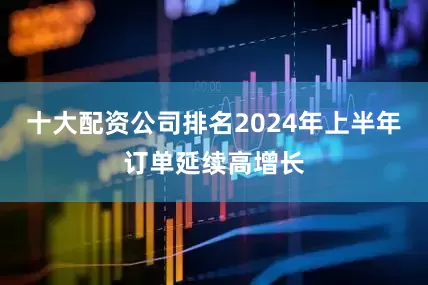 十大配资公司排名2024年上半年订单延续高增长