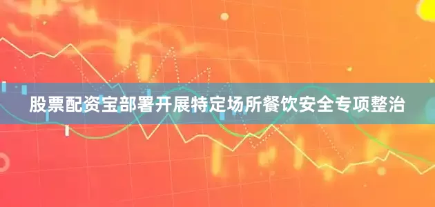 股票配资宝部署开展特定场所餐饮安全专项整治