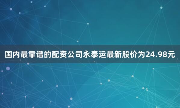 国内最靠谱的配资公司永泰运最新股价为24.98元