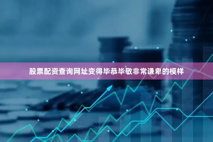 股票配资查询网址变得毕恭毕敬非常谦卑的模样