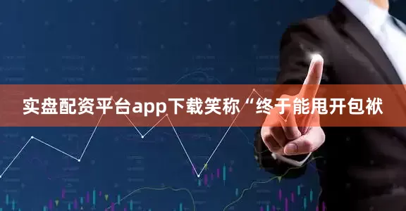 实盘配资平台app下载笑称“终于能甩开包袱