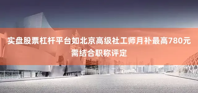 实盘股票杠杆平台如北京高级社工师月补最高780元需结合职称评定