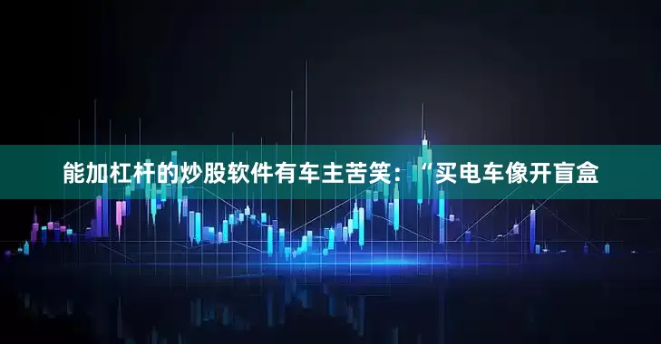 能加杠杆的炒股软件有车主苦笑：“买电车像开盲盒