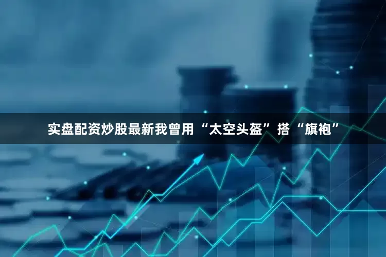 实盘配资炒股最新我曾用 “太空头盔” 搭 “旗袍”