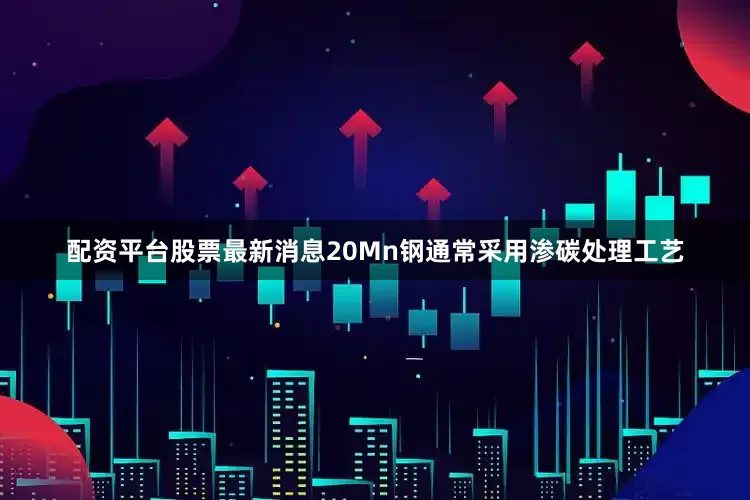 配资平台股票最新消息20Mn钢通常采用渗碳处理工艺