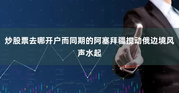 炒股票去哪开户而同期的阿塞拜疆搅动俄边境风声水起