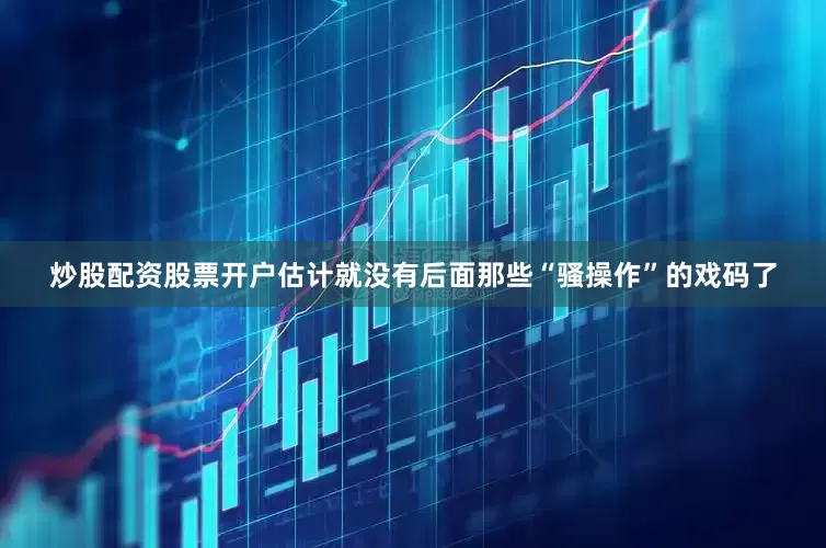 炒股配资股票开户估计就没有后面那些“骚操作”的戏码了